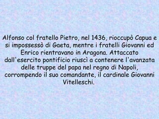 Alfonso col fratello Pietro, nel 1436, rioccupò Capua e si impossessò di Gaeta, mentre i fratelli Giovanni ed Enrico rientravano in Aragona. Attaccato dall'esercito pontificio riuscì a contenere l'avanzata delle truppe del papa nel regno di Napoli, corrompendo il suo comandante, il cardinale Giovanni Vitelleschi.  