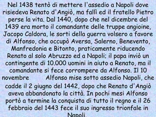 Nel 1438 tentò di mettere l'assedio a Napoli dove risiedeva Renato d'Angiò, ma fallì ed il fratello Pietro perse la vita. Dal 1440, dopo che nel dicembre del 1439 era morto il comandante delle truppe angioine, Jacopo Caldora, le sorti della guerra volsero a favore di Alfonso, che occupò Aversa, Salerno, Benevento, Manfredonia e Bitonto, praticamente riducendo Renato al solo Abruzzo ed a Napoli; il papa inviò un contingente di 10.000 uomini in aiuto a Renato, ma il comandante si fece corrompere da Alfonso. Il 10 novembre  1441  Alfonso mise sotto assedio Napoli, che cadde il 2 giugno del 1442, dopo che Renato d'Angiò aveva abbandonato la città. In pochi mesi Alfonso portò a termine la conquista di tutto il regno e il 26 febbraio del 1443 fece il suo ingresso trionfale in Napoli.  