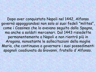 Dopo aver conquistato Napoli nel 1442, Alfonso governò appoggiandosi non solo ai suoi fedeli "milites", come i Cossines che lo avevano seguito dalla Spagna, ma anche a soldati mercenari. Dal 1443 risiedette permanentemente a Napoli e non rientrò più in Aragona, nonostante le sollecitazioni della moglie Maria, che continuava a governare i suoi possedimenti spagnoli coadiuvata da Giovanni, fratello d'Alfonso.   