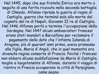 Nel 1445, dopo che suo fratello Enrico era morto a seguito di una ferita ricevuta nella seconda battaglia di Olmedo, Alfonso riprese la guerra al regno di Castiglia, guerra che terminò solo alla morte del cognato del re di Napoli, Giovanni II re di Castiglia. Nel 1446 Alfonso portò a termine l'occupazione della Sardegna. Nel 1447 alcuni ambasciatori francesi erano stati mandati a Barcellona per reclamare il pagamento della dote che l'infanta Iolanda di Aragona, più di quarant'anni prima, aveva promesso alla figlia, Maria d'Angiò, che in quel momento era divenuta regina consorte di Francia. Poiché i francesi non ebbero alcuna soddisfazione da Maria di Castiglia, moglie e luogotenente di Alfonso, durante il viaggio di rientro in Francia occuparono la città di Perpignano, come pegno.  