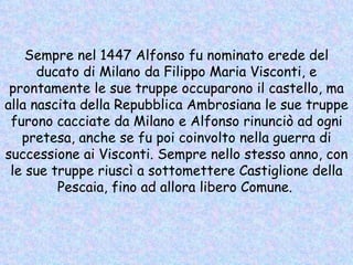 Sempre nel 1447 Alfonso fu nominato erede del ducato di Milano da Filippo Maria Visconti, e prontamente le sue truppe occuparono il castello, ma alla nascita della Repubblica Ambrosiana le sue truppe furono cacciate da Milano e Alfonso rinunciò ad ogni pretesa, anche se fu poi coinvolto nella guerra di successione ai Visconti. Sempre nello stesso anno, con le sue truppe riuscì a sottomettere Castiglione della Pescaia, fino ad allora libero Comune.   