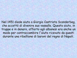 Nel 1451 diede aiuto a Giorgio Castriota Scanderbeg, che accettò di divenire suo vassallo. Questo aiuto, in truppe e in denaro, offerto agli albanesi era anche un modo per contraccambire l'aiuto ricevuto da questi durante una ribellione di baroni del regno di Napoli.   
