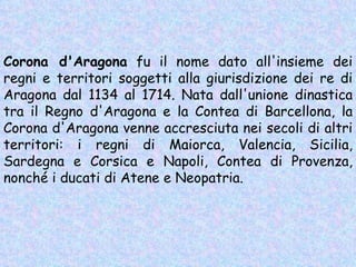 Corona d'Aragona  fu il nome dato all'insieme dei regni e territori soggetti alla giurisdizione dei re di Aragona dal 1134 al 1714. Nata dall'unione dinastica tra il Regno d'Aragona e la Contea di Barcellona, la Corona d'Aragona venne accresciuta nei secoli di altri territori: i regni di Maiorca, Valencia, Sicilia, Sardegna e Corsica e Napoli, Contea di Provenza, nonché i ducati di Atene e Neopatria. 