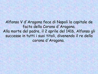 Alfonso V d'Aragona fece di Napoli la capitale de facto della Corona d'Aragona. Alla morte del padre, il 2 aprile del 1416, Alfonso gli successe in tutti i suoi titoli, divenendo il re della corona d'Aragona.  