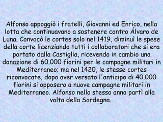 Alfonso appoggiò i fratelli, Giovanni ed Enrico, nella lotta che continuavano a sostenere contro Álvaro de Luna. Convocò le cortes solo nel 1419, diminuì le spese della corte licenziando tutti i collaboratori che si era portato dalla Castiglia, ricevendo in cambio una donazione di 60.000 fiorini per le campagne militari in Mediterraneo; ma nel 1420, le stesse cortes riconvocate, dopo aver versato l'anticipo di 40.000 fiorini si opposero a nuove campagne militari in Mediterraneo. Alfonso nello stesso anno partì alla volta della Sardegna.  
