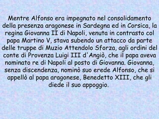 Mentre Alfonso era impegnato nel consolidamento della presenza aragonese in Sardegna ed in Corsica, la regina Giovanna II di Napoli, venuta in contrasto col papa Martino V, stava subendo un attacco da parte delle truppe di Muzio Attendolo Sforza, agli ordini del conte di Provenza Luigi III d'Angiò, che il papa aveva nominato re di Napoli al posto di Giovanna. Giovanna, senza discendenza, nominò suo erede Alfonso, che si appellò al papa aragonese, Benedetto XIII, che gli diede il suo appoggio.  
