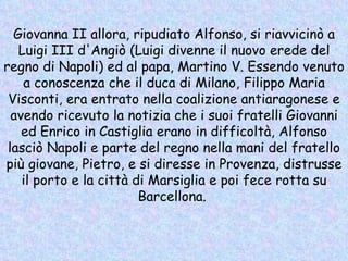 Giovanna II allora, ripudiato Alfonso, si riavvicinò a Luigi III d'Angiò (Luigi divenne il nuovo erede del regno di Napoli) ed al papa, Martino V. Essendo venuto a conoscenza che il duca di Milano, Filippo Maria Visconti, era entrato nella coalizione antiaragonese e avendo ricevuto la notizia che i suoi fratelli Giovanni ed Enrico in Castiglia erano in difficoltà, Alfonso lasciò Napoli e parte del regno nella mani del fratello più giovane, Pietro, e si diresse in Provenza, distrusse il porto e la città di Marsiglia e poi fece rotta su Barcellona.  