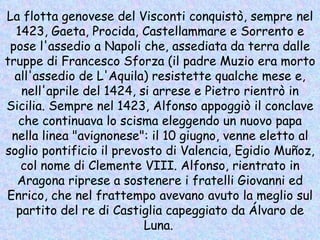 La flotta genovese del Visconti conquistò, sempre nel 1423, Gaeta, Procida, Castellammare e Sorrento e pose l'assedio a Napoli che, assediata da terra dalle truppe di Francesco Sforza (il padre Muzio era morto all'assedio de L'Aquila) resistette qualche mese e, nell'aprile del 1424, si arrese e Pietro rientrò in Sicilia. Sempre nel 1423, Alfonso appoggiò il conclave che continuava lo scisma eleggendo un nuovo papa nella linea "avignonese": il 10 giugno, venne eletto al soglio pontificio il prevosto di Valencia, Egidio Muñoz, col nome di Clemente VIII. Alfonso, rientrato in Aragona riprese a sostenere i fratelli Giovanni ed Enrico, che nel frattempo avevano avuto la meglio sul partito del re di Castiglia capeggiato da Álvaro de Luna.   