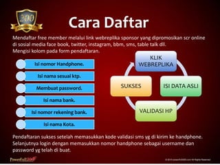 Cara Daftar
© 2015 powerfull200.com All Rights Reserved.
Mendaftar free member melalui link webreplika sponsor yang dipromosikan scr online
di sosial media face book, twitter, instagram, bbm, sms, table talk dll.
Mengisi kolom pada form pendaftaran.
Pendaftaran sukses setelah memasukkan kode validasi sms yg di kirim ke handphone.
Selanjutnya login dengan memasukkan nomor handphone sebagai username dan
password yg telah di buat.
Isi nomor Handphone.
Isi nama sesuai ktp.
Membuat password.
Isi nama bank.
Isi nomor rekening bank.
Isi nama Kota.
KLIK
WEBREPLIKA
ISI DATA ASLI
VALIDASI HP
SUKSES
 