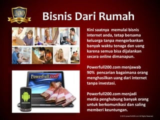 Bisnis Dari Rumah
© 2015 powerfull200.com All Rights Reserved.
Kini saatnya memulai bisnis
internet anda, tetap bersama
keluarga tanpa mengorbankan
banyak waktu tenaga dan uang
karena semua bisa dijalankan
secara online dimanapun.
Powerfull200.com menjawab
90% pencarian bagaimana orang
menghasilkan uang dari internet
tanpa investasi.
Powerfull200.com menjadi
media penghubung banyak orang
untuk berkomunikasi dan saling
memberi keuntungan.
 