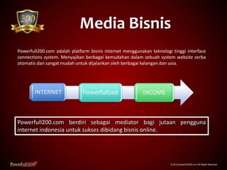 Media Bisnis
© 2015 powerfull200.com All Rights Reserved.
Powerfull200.com adalah platform bisnis internet menggunakan teknologi tinggi interface
connections system. Menyajikan berbagai kemudahan dalam sebuah system website serba
otomatis dan sangat mudah untuk dijalankan oleh berbagai kalangan dan usia.
INTERNET Powerfull200 INCOME
Powerfull200.com berdiri sebagai mediator bagi jutaan pengguna
internet indonesia untuk sukses dibidang bisnis online.
 