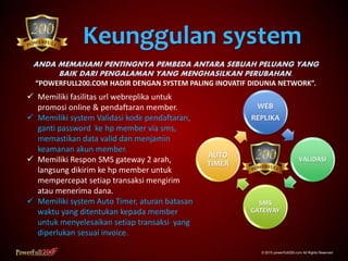 Keunggulan system
© 2015 powerfull200.com All Rights Reserved.
ANDA MEMAHAMI PENTINGNYA PEMBEDA ANTARA SEBUAH PELUANG YANG
BAIK DARI PENGALAMAN YANG MENGHASILKAN PERUBAHAN.
“POWERFULL200.COM HADIR DENGAN SYSTEM PALING INOVATIF DIDUNIA NETWORK”.
 Memiliki fasilitas url webreplika untuk
promosi online & pendaftaran member.
 Memiliki system Validasi kode pendaftaran,
ganti password ke hp member via sms,
memastikan data valid dan menjamin
keamanan akun member.
 Memiliki Respon SMS gateway 2 arah,
langsung dikirim ke hp member untuk
mempercepat setiap transaksi mengirim
atau menerima dana.
 Memiliki system Auto Timer, aturan batasan
waktu yang ditentukan kepada member
untuk menyelesaikan setiap transaksi yang
diperlukan sesuai invoice.
WEB
REPLIKA
VALIDASI
SMS
GATEWAY
AUTO
TIMER
 