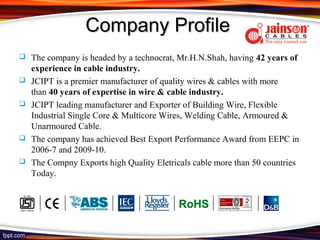 Company Profile
   The company is headed by a technocrat, Mr.H.N.Shah, having 42 years of
    experience in cable industry.
   JCIPT is a premier manufacturer of quality wires & cables with more
    than 40 years of expertise in wire & cable industry.
   JCIPT leading manufacturer and Exporter of Building Wire, Flexible
    Industrial Single Core & Multicore Wires, Welding Cable, Armoured &
    Unarmoured Cable.
   The company has achieved Best Export Performance Award from EEPC in
    2006-7 and 2009-10.
   The Compny Exports high Quality Eletricals cable more than 50 countries
    Today.
 