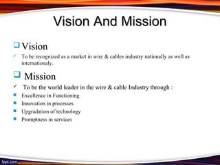 Vision And Mission
 Vision
   To be recognized as a market in wire & cables industry nationally as well as
    internationaly.

 Mission
   To be the world leader in the wire & cable Industry through :
 Excellence in Functioning
 Innovation in processes
 Upgradation of technology
 Promptness in services
 
