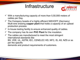 Infrastructure
 With a manufacturing capacity of more than 5,50,000 meters of
  cables per Day.
 The Company boasts of a highly efficient NIEHOFF (Germany)
  Multi-wire drawing copper plant that holds a capacity of an upbeat
  production process
 In-house testing facility to ensure enhanced quality of cables.
 The company has Its own PVC Plant for the insulation.
 The cables are manufactured to meet the most stringent
  international standards like
  BS, VDE, UL, ASTM, IEC, CENELEC HD, NFC, IS, AS, NZS or as
  per the specific
  demands and product requirements of customers.
 