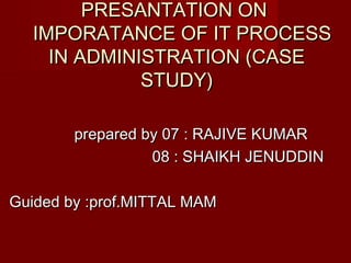 PRESANTATION ONPRESANTATION ON
IMPORATANCE OF IT PROCESSIMPORATANCE OF IT PROCESS
IN ADMINISTRATION (CASEIN ADMINISTRATION (CASE
STUDY)STUDY)
prepared by 07 : RAJIVE KUMARprepared by 07 : RAJIVE KUMAR
08 : SHAIKH JENUDDIN08 : SHAIKH JENUDDIN
Guided by :prof.MITTAL MAMGuided by :prof.MITTAL MAM
 