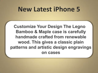 New Latest iPhone 5
Customize Your Design The Legno
Bamboo & Maple case is carefully
handmade crafted from renewable
wood. This gives a classic plain
patterns and artistic design engravings
on cases
 