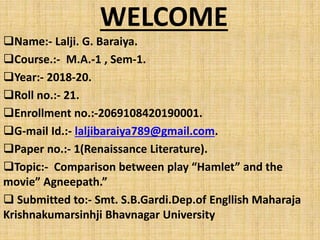 WELCOME
Name:- Lalji. G. Baraiya.
Course.:- M.A.-1 , Sem-1.
Year:- 2018-20.
Roll no.:- 21.
Enrollment no.:-2069108420190001.
G-mail Id.:- laljibaraiya789@gmail.com.
Paper no.:- 1(Renaissance Literature).
Topic:- Comparison between play “Hamlet” and the
movie” Agneepath.”
 Submitted to:- Smt. S.B.Gardi.Dep.of Engllish Maharaja
Krishnakumarsinhji Bhavnagar University
 