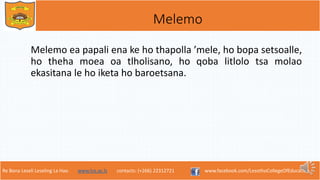 Re Bona Leseli Leseling La Hao. www.lce.ac.ls contacts: (+266) 22312721 www.facebook.com/LesothoCollegeOfEducation
Melemo
Melemo ea papali ena ke ho thapolla ’mele, ho bopa setsoalle,
ho theha moea oa tlholisano, ho qoba litlolo tsa molao
ekasitana le ho iketa ho baroetsana.
 
