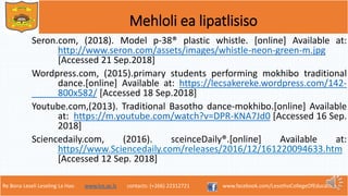 Re Bona Leseli Leseling La Hao. www.lce.ac.ls contacts: (+266) 22312721 www.facebook.com/LesothoCollegeOfEducation
Mehloli ea lipatlisiso
Seron.com, (2018). Model p-38® plastic whistle. [online] Available at:
http://www.seron.com/assets/images/whistle-neon-green-m.jpg
[Accessed 21 Sep.2018]
Wordpress.com, (2015).primary students performing mokhibo traditional
dance.[online] Available at: https://lecsakereke.wordpress.com/142-
800x582/ [Accessed 18 Sep.2018]
Youtube.com,(2013). Traditional Basotho dance-mokhibo.[online] Available
at: https://m.youtube.com/watch?v=DPR-KNA7Jd0 [Accessed 16 Sep.
2018]
Sciencedaily.com, (2016). sceinceDaily®.[online] Available at:
https//www.Sciencedaily.com/releases/2016/12/161220094633.htm
[Accessed 12 Sep. 2018]
 