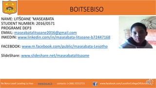 Re Bona Leseli Leseling La Hao. www.lce.ac.ls contacts: (+266) 22312721 www.facebook.com/LesothoCollegeOfEducation
BOITSEBISO
NAME: LITŠOANE ’MASEABATA
STUDENT NUMBER: 2016/0571
PROGRAME DEP3
EMAIL: maseabatalitsoane2016@gmail.com
INKEDIN: www.linkedin.com/in/maseabata-litsoane-b72447168
FACEBOOK: www.m.facebook.com/public/maseabata-Lesotho
SlideShare: www.slideshare.net/maseabatalitsoane
 