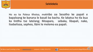 Re Bona Leseli Leseling La Hao. www.lce.ac.ls contacts: (+266) 22312721 www.facebook.com/LesothoCollegeOfEducation
Selelekela
Ho ea ka Palesa Khotso, mokhibo oa Sesotho ke papali e
bapaloang ke banana le basali ba bacha. Ke lakatsa ho tla bua
ka lintlha tse latelang; Moaparo, sebaka, libapali, nako,
lisebelisoa, sepheo, libini le melemo ea papali.
 