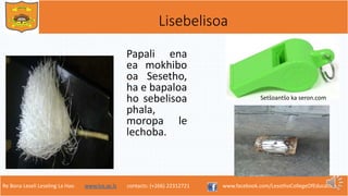 Re Bona Leseli Leseling La Hao. www.lce.ac.ls contacts: (+266) 22312721 www.facebook.com/LesothoCollegeOfEducation
Lisebelisoa
Papali ena
ea mokhibo
oa Sesetho,
ha e bapaloa
ho sebelisoa
phala,
moropa le
lechoba.
Setšoantšo ka seron.com
 