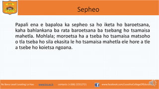 Re Bona Leseli Leseling La Hao. www.lce.ac.ls contacts: (+266) 22312721 www.facebook.com/LesothoCollegeOfEducation
Sepheo
Papali ena e bapaloa ka sepheo sa ho iketa ho baroetsana,
kaha bahlankana ba rata baroetsana ba tsebang ho tsamaisa
mahetla. Mohlala; moroetsa ha a tseba ho tsamaisa matsoho
o tla tseba ho sila ekasita le ho tsamaisa mahetla ele hore a tle
a tsebe ho koietsa ngoana.
 
