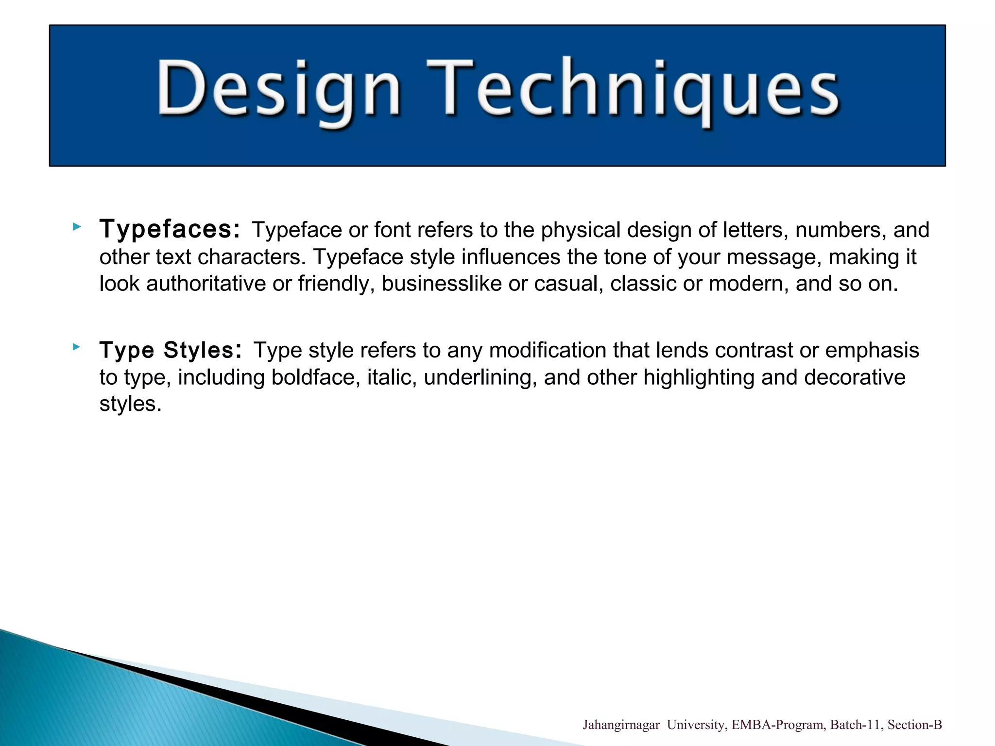  Typefaces: Typeface or font refers to the physical design of letters, numbers, and
other text characters. Typeface style influences the tone of your message, making it
look authoritative or friendly, businesslike or casual, classic or modern, and so on.
 Type Styles: Type style refers to any modification that lends contrast or emphasis
to type, including boldface, italic, underlining, and other highlighting and decorative
styles.
Jahangirnagar University, EMBA-Program, Batch-11, Section-B
 