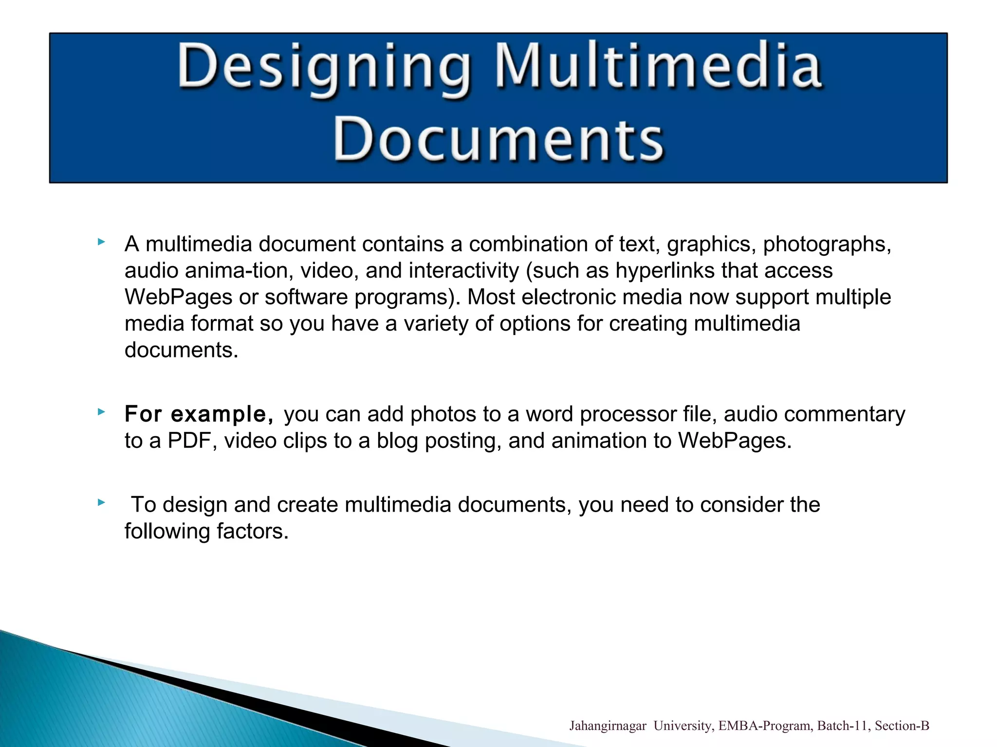  A multimedia document contains a combination of text, graphics, photographs,
audio anima-tion, video, and interactivity (such as hyperlinks that access
WebPages or software programs). Most electronic media now support multiple
media format so you have a variety of options for creating multimedia
documents.
 For example, you can add photos to a word processor file, audio commentary
to a PDF, video clips to a blog posting, and animation to WebPages.
 To design and create multimedia documents, you need to consider the
following factors.
Jahangirnagar University, EMBA-Program, Batch-11, Section-B
 