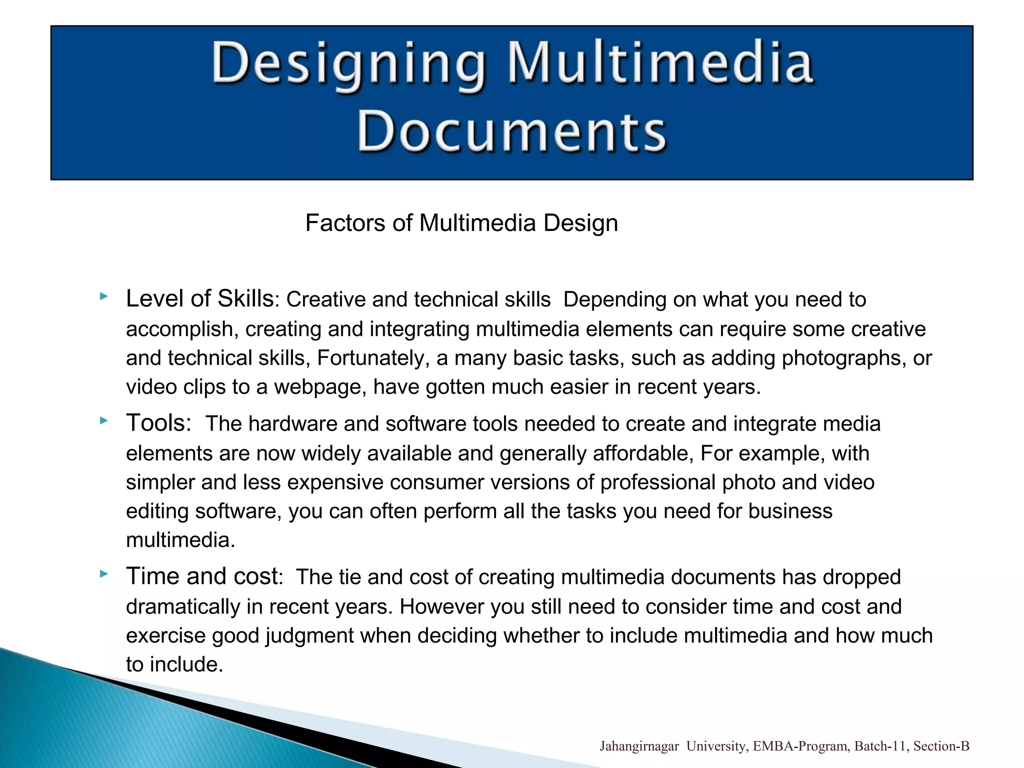 Factors of Multimedia Design
 Level of Skills: Creative and technical skills Depending on what you need to
accomplish, creating and integrating multimedia elements can require some creative
and technical skills, Fortunately, a many basic tasks, such as adding photographs, or
video clips to a webpage, have gotten much easier in recent years.
 Tools: The hardware and software tools needed to create and integrate media
elements are now widely available and generally affordable, For example, with
simpler and less expensive consumer versions of professional photo and video
editing software, you can often perform all the tasks you need for business
multimedia.
 Time and cost: The tie and cost of creating multimedia documents has dropped
dramatically in recent years. However you still need to consider time and cost and
exercise good judgment when deciding whether to include multimedia and how much
to include.
Jahangirnagar University, EMBA-Program, Batch-11, Section-B
 