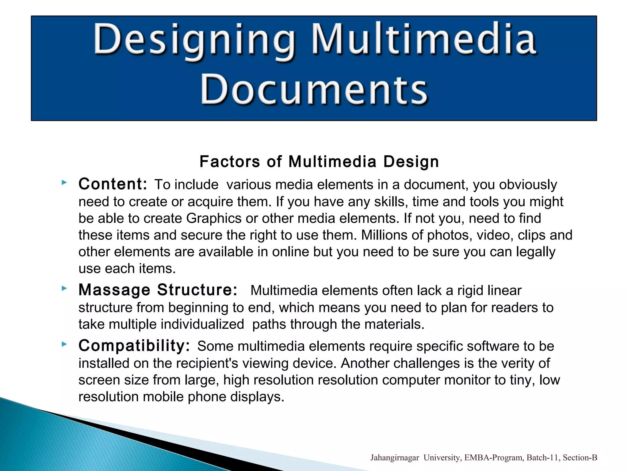 Factors of Multimedia Design
 Content: To include various media elements in a document, you obviously
need to create or acquire them. If you have any skills, time and tools you might
be able to create Graphics or other media elements. If not you, need to find
these items and secure the right to use them. Millions of photos, video, clips and
other elements are available in online but you need to be sure you can legally
use each items.
 Massage Structure: Multimedia elements often lack a rigid linear
structure from beginning to end, which means you need to plan for readers to
take multiple individualized paths through the materials.
 Compatibility: Some multimedia elements require specific software to be
installed on the recipient's viewing device. Another challenges is the verity of
screen size from large, high resolution resolution computer monitor to tiny, low
resolution mobile phone displays.
Jahangirnagar University, EMBA-Program, Batch-11, Section-B
 