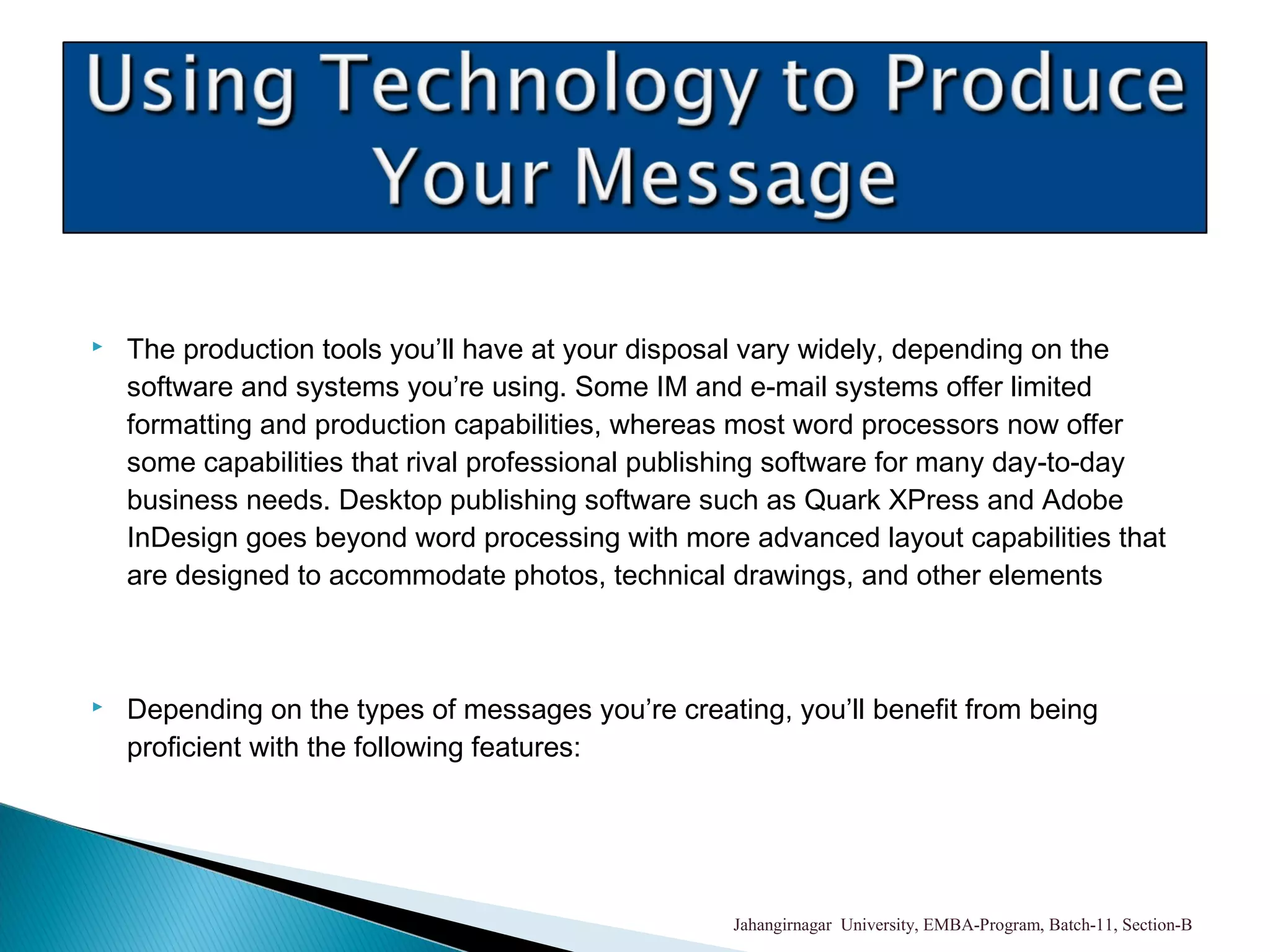  The production tools you’ll have at your disposal vary widely, depending on the
software and systems you’re using. Some IM and e-mail systems offer limited
formatting and production capabilities, whereas most word processors now offer
some capabilities that rival professional publishing software for many day-to-day
business needs. Desktop publishing software such as Quark XPress and Adobe
InDesign goes beyond word processing with more advanced layout capabilities that
are designed to accommodate photos, technical drawings, and other elements
 Depending on the types of messages you’re creating, you’ll benefit from being
proficient with the following features:
Jahangirnagar University, EMBA-Program, Batch-11, Section-B
 