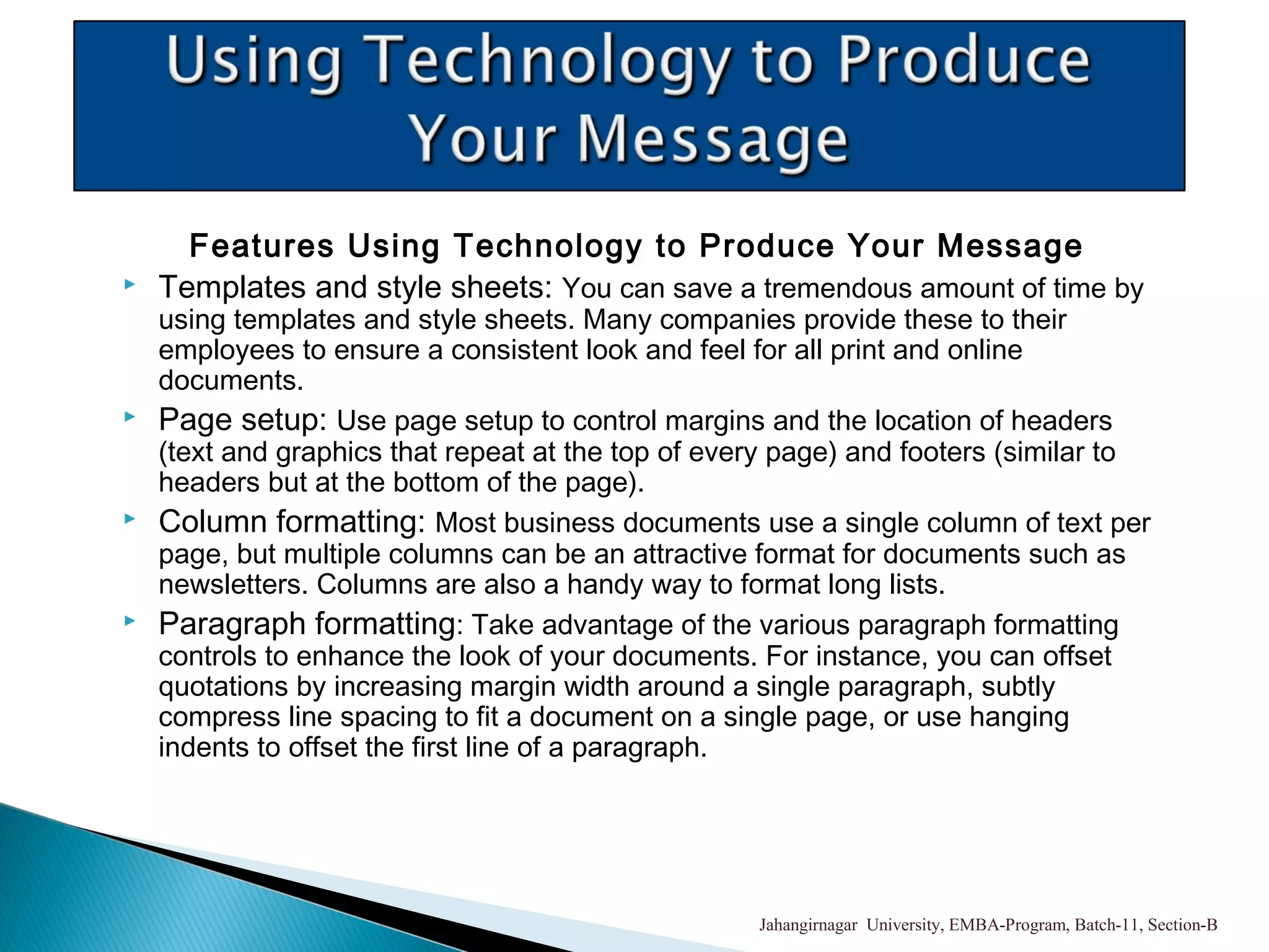 Features Using Technology to Produce Your Message
 Templates and style sheets: You can save a tremendous amount of time by
using templates and style sheets. Many companies provide these to their
employees to ensure a consistent look and feel for all print and online
documents.
 Page setup: Use page setup to control margins and the location of headers
(text and graphics that repeat at the top of every page) and footers (similar to
headers but at the bottom of the page).
 Column formatting: Most business documents use a single column of text per
page, but multiple columns can be an attractive format for documents such as
newsletters. Columns are also a handy way to format long lists.
 Paragraph formatting: Take advantage of the various paragraph formatting
controls to enhance the look of your documents. For instance, you can offset
quotations by increasing margin width around a single paragraph, subtly
compress line spacing to fit a document on a single page, or use hanging
indents to offset the first line of a paragraph.
Jahangirnagar University, EMBA-Program, Batch-11, Section-B
 