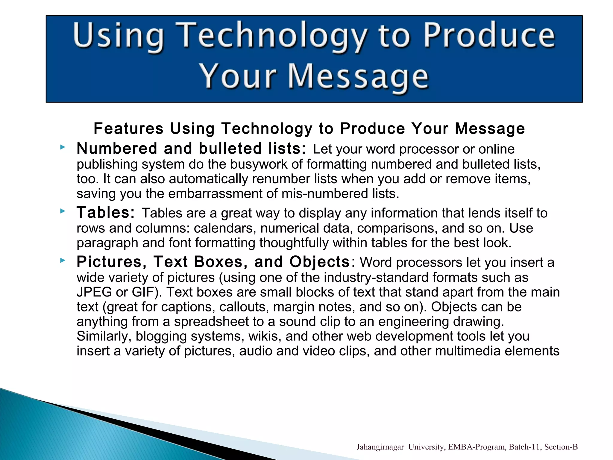 Features Using Technology to Produce Your Message
 Numbered and bulleted lists: Let your word processor or online
publishing system do the busywork of formatting numbered and bulleted lists,
too. It can also automatically renumber lists when you add or remove items,
saving you the embarrassment of mis-numbered lists.
 Tables: Tables are a great way to display any information that lends itself to
rows and columns: calendars, numerical data, comparisons, and so on. Use
paragraph and font formatting thoughtfully within tables for the best look.
 Pictures, Text Boxes, and Objects: Word processors let you insert a
wide variety of pictures (using one of the industry-standard formats such as
JPEG or GIF). Text boxes are small blocks of text that stand apart from the main
text (great for captions, callouts, margin notes, and so on). Objects can be
anything from a spreadsheet to a sound clip to an engineering drawing.
Similarly, blogging systems, wikis, and other web development tools let you
insert a variety of pictures, audio and video clips, and other multimedia elements
Jahangirnagar University, EMBA-Program, Batch-11, Section-B
 