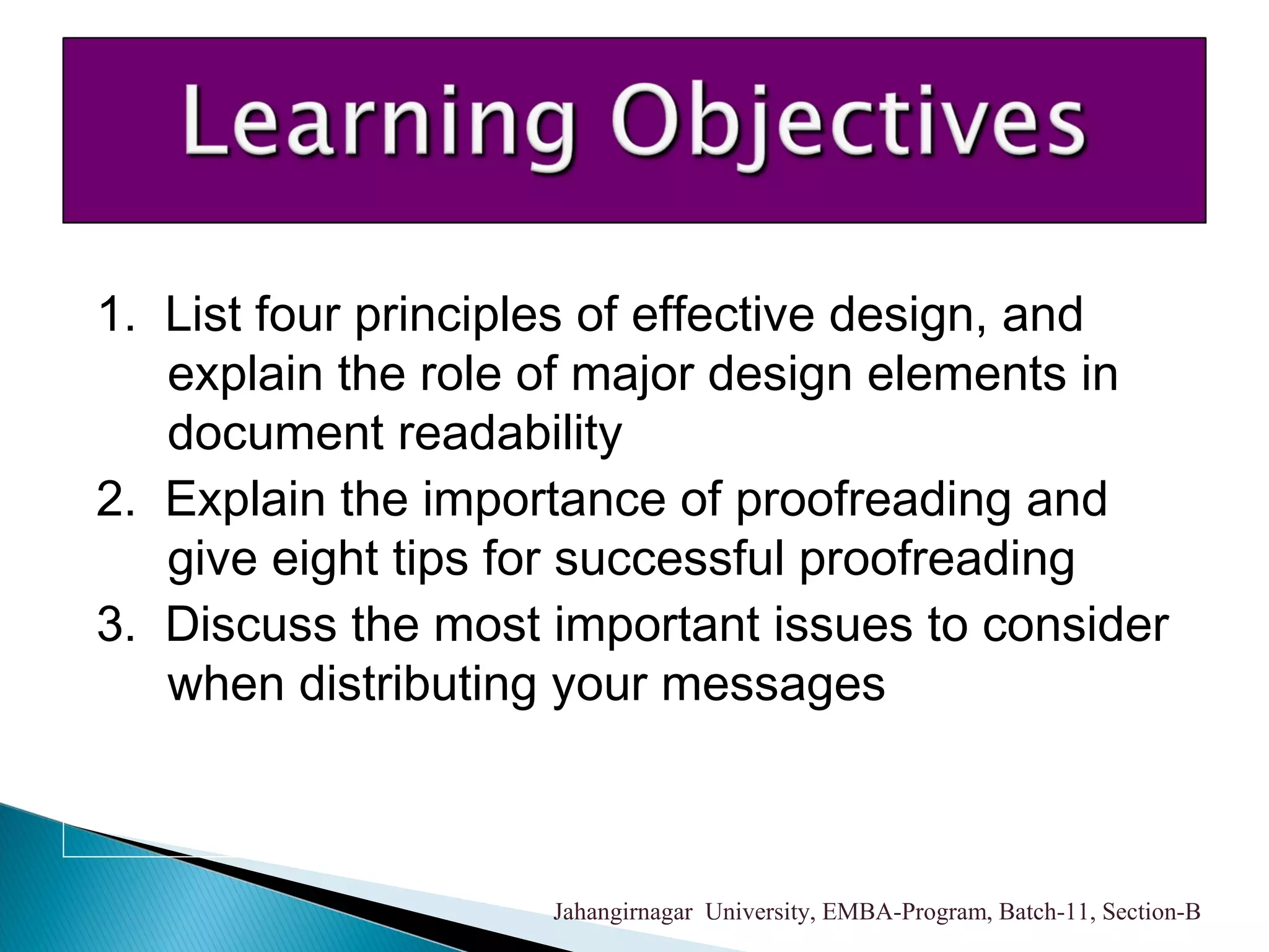 1. List four principles of effective design, and
explain the role of major design elements in
document readability
2. Explain the importance of proofreading and
give eight tips for successful proofreading
3. Discuss the most important issues to consider
when distributing your messages
Jahangirnagar University, EMBA-Program, Batch-11, Section-B
 