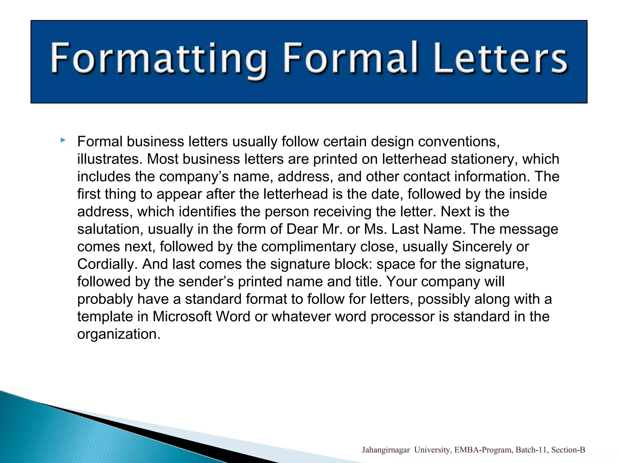  Formal business letters usually follow certain design conventions,
illustrates. Most business letters are printed on letterhead stationery, which
includes the company’s name, address, and other contact information. The
first thing to appear after the letterhead is the date, followed by the inside
address, which identifies the person receiving the letter. Next is the
salutation, usually in the form of Dear Mr. or Ms. Last Name. The message
comes next, followed by the complimentary close, usually Sincerely or
Cordially. And last comes the signature block: space for the signature,
followed by the sender’s printed name and title. Your company will
probably have a standard format to follow for letters, possibly along with a
template in Microsoft Word or whatever word processor is standard in the
organization.
Jahangirnagar University, EMBA-Program, Batch-11, Section-B
 