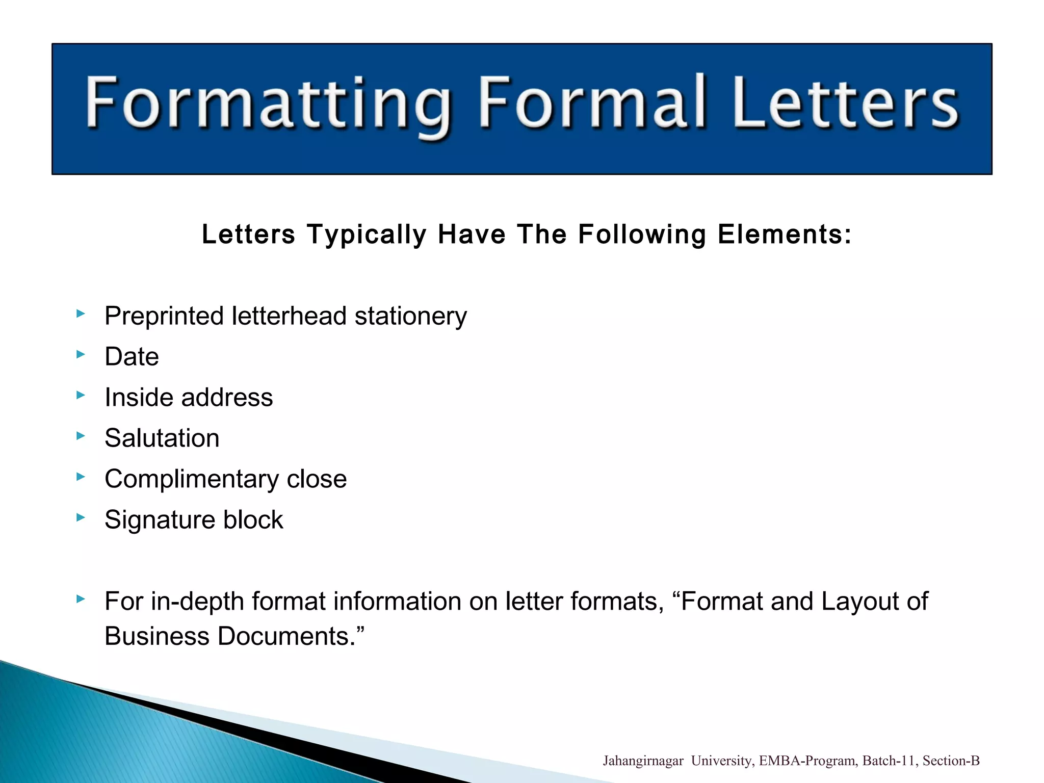 Letters Typically Have The Following Elements:
 Preprinted letterhead stationery
 Date
 Inside address
 Salutation
 Complimentary close
 Signature block
 For in-depth format information on letter formats, “Format and Layout of
Business Documents.”
Jahangirnagar University, EMBA-Program, Batch-11, Section-B
 