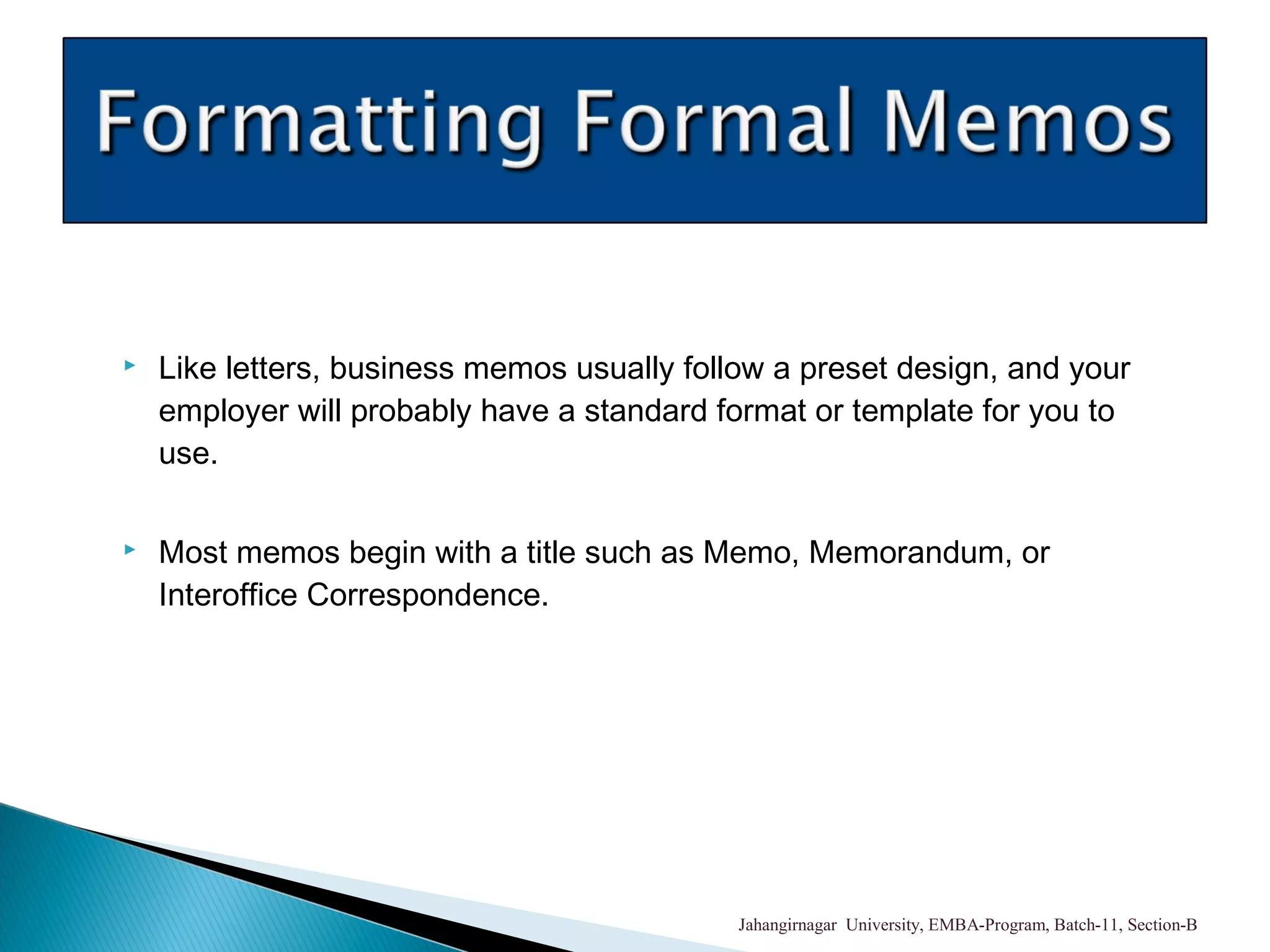  Like letters, business memos usually follow a preset design, and your
employer will probably have a standard format or template for you to
use.
 Most memos begin with a title such as Memo, Memorandum, or
Interoffice Correspondence.
Jahangirnagar University, EMBA-Program, Batch-11, Section-B
 