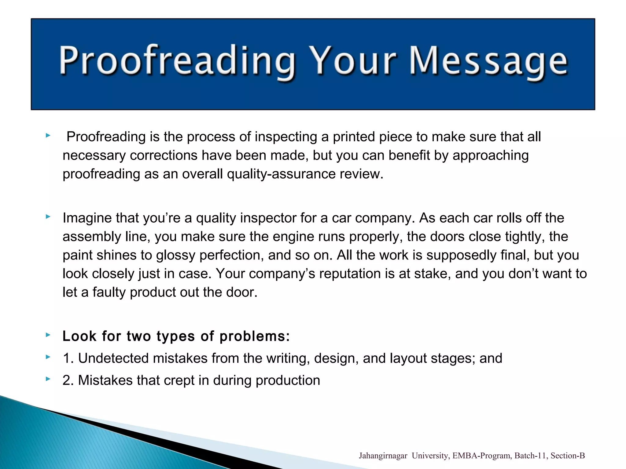  Proofreading is the process of inspecting a printed piece to make sure that all
necessary corrections have been made, but you can benefit by approaching
proofreading as an overall quality-assurance review.
 Imagine that you’re a quality inspector for a car company. As each car rolls off the
assembly line, you make sure the engine runs properly, the doors close tightly, the
paint shines to glossy perfection, and so on. All the work is supposedly final, but you
look closely just in case. Your company’s reputation is at stake, and you don’t want to
let a faulty product out the door.
 Look for two types of problems:
 1. Undetected mistakes from the writing, design, and layout stages; and
 2. Mistakes that crept in during production
Jahangirnagar University, EMBA-Program, Batch-11, Section-B
 
