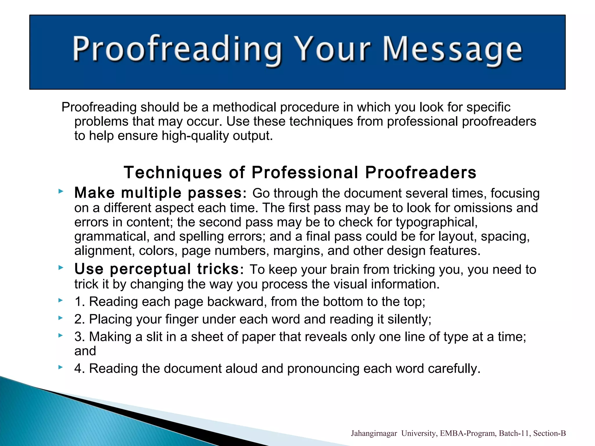 Proofreading should be a methodical procedure in which you look for specific
problems that may occur. Use these techniques from professional proofreaders
to help ensure high-quality output.
Techniques of Professional Proofreaders
 Make multiple passes: Go through the document several times, focusing
on a different aspect each time. The first pass may be to look for omissions and
errors in content; the second pass may be to check for typographical,
grammatical, and spelling errors; and a final pass could be for layout, spacing,
alignment, colors, page numbers, margins, and other design features.
 Use perceptual tricks: To keep your brain from tricking you, you need to
trick it by changing the way you process the visual information.
 1. Reading each page backward, from the bottom to the top;
 2. Placing your finger under each word and reading it silently;
 3. Making a slit in a sheet of paper that reveals only one line of type at a time;
and
 4. Reading the document aloud and pronouncing each word carefully.
Jahangirnagar University, EMBA-Program, Batch-11, Section-B
 