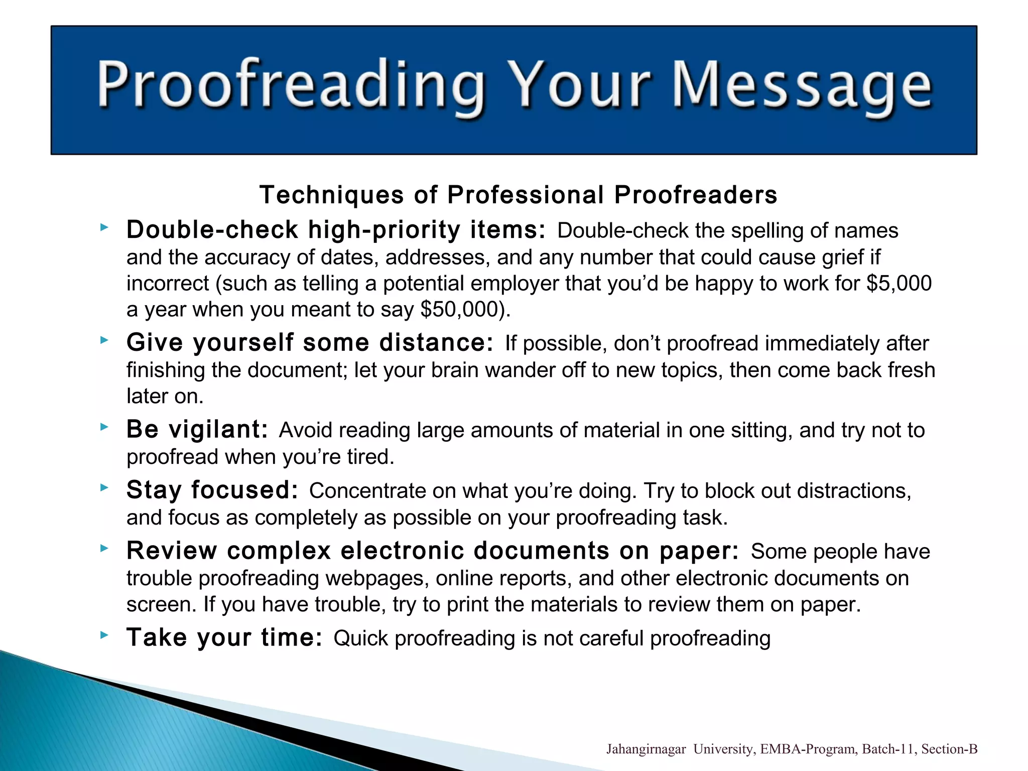 Techniques of Professional Proofreaders
 Double-check high-priority items: Double-check the spelling of names
and the accuracy of dates, addresses, and any number that could cause grief if
incorrect (such as telling a potential employer that you’d be happy to work for $5,000
a year when you meant to say $50,000).
 Give yourself some distance: If possible, don’t proofread immediately after
finishing the document; let your brain wander off to new topics, then come back fresh
later on.
 Be vigilant: Avoid reading large amounts of material in one sitting, and try not to
proofread when you’re tired.
 Stay focused: Concentrate on what you’re doing. Try to block out distractions,
and focus as completely as possible on your proofreading task.
 Review complex electronic documents on paper: Some people have
trouble proofreading webpages, online reports, and other electronic documents on
screen. If you have trouble, try to print the materials to review them on paper.
 Take your time: Quick proofreading is not careful proofreading
Jahangirnagar University, EMBA-Program, Batch-11, Section-B
 
