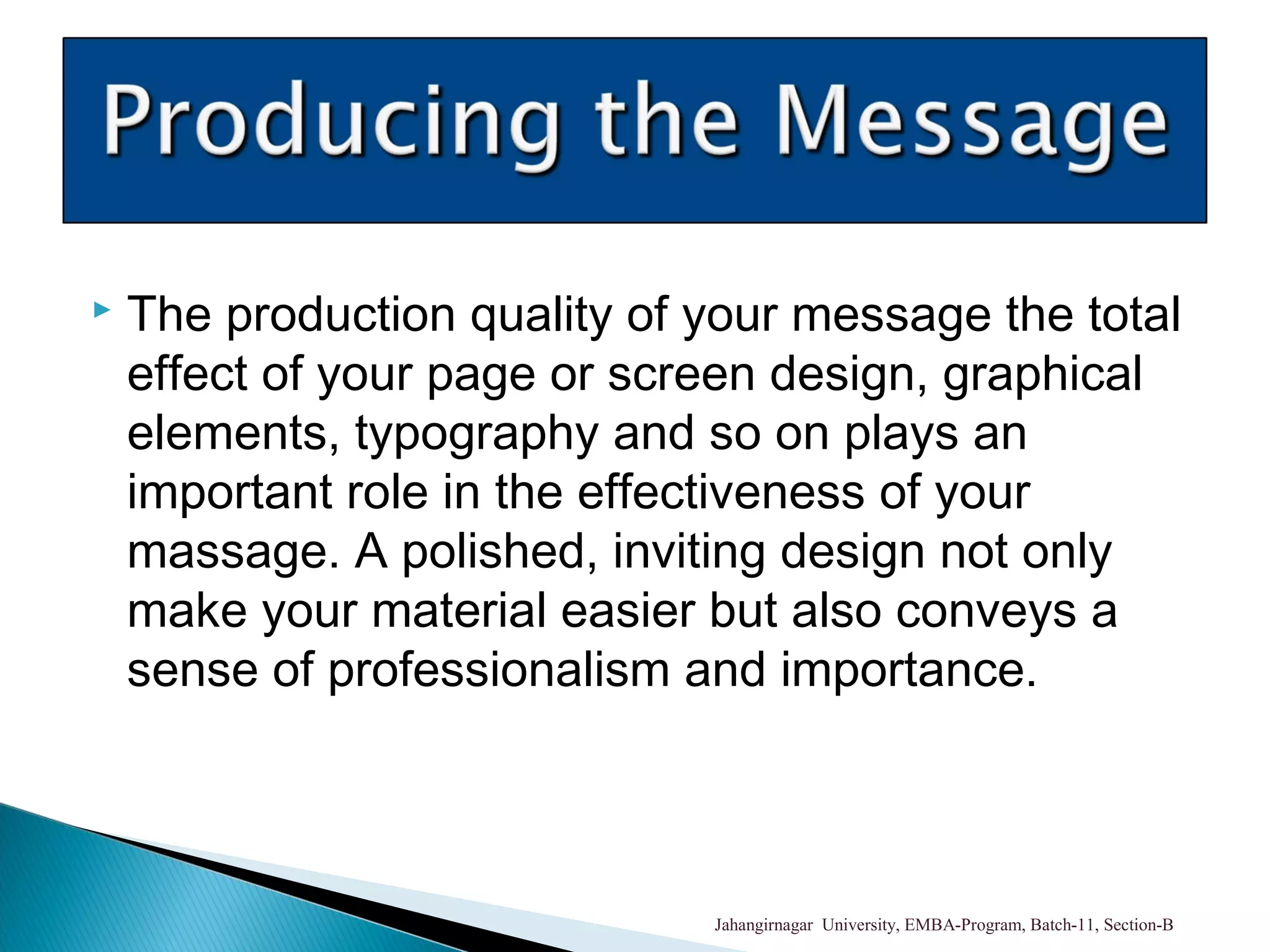  The production quality of your message the total
effect of your page or screen design, graphical
elements, typography and so on plays an
important role in the effectiveness of your
massage. A polished, inviting design not only
make your material easier but also conveys a
sense of professionalism and importance.
Jahangirnagar University, EMBA-Program, Batch-11, Section-B
 