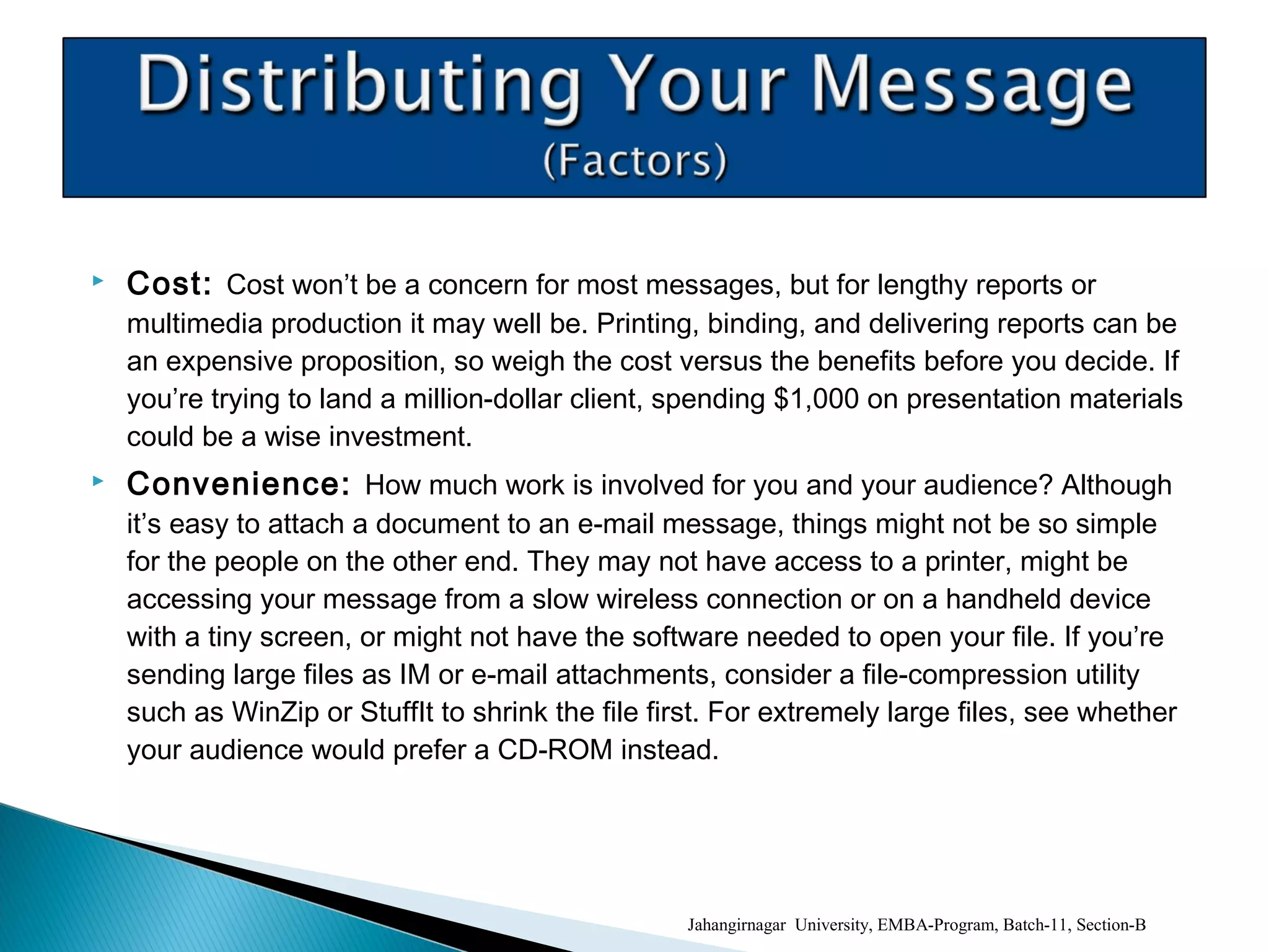 Cost: Cost won’t be a concern for most messages, but for lengthy reports or
multimedia production it may well be. Printing, binding, and delivering reports can be
an expensive proposition, so weigh the cost versus the benefits before you decide. If
you’re trying to land a million-dollar client, spending $1,000 on presentation materials
could be a wise investment.
 Convenience: How much work is involved for you and your audience? Although
it’s easy to attach a document to an e-mail message, things might not be so simple
for the people on the other end. They may not have access to a printer, might be
accessing your message from a slow wireless connection or on a handheld device
with a tiny screen, or might not have the software needed to open your file. If you’re
sending large files as IM or e-mail attachments, consider a file-compression utility
such as WinZip or StuffIt to shrink the file first. For extremely large files, see whether
your audience would prefer a CD-ROM instead.
Jahangirnagar University, EMBA-Program, Batch-11, Section-B
 