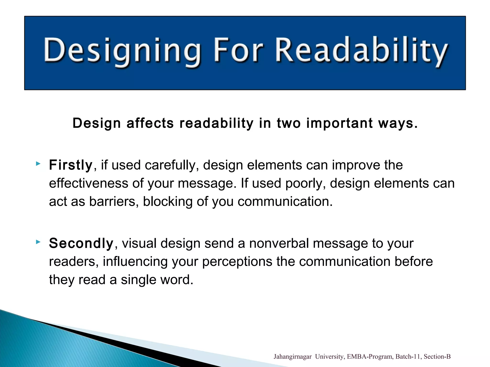 Design affects readability in two important ways.
 Firstly, if used carefully, design elements can improve the
effectiveness of your message. If used poorly, design elements can
act as barriers, blocking of you communication.
 Secondly, visual design send a nonverbal message to your
readers, influencing your perceptions the communication before
they read a single word.
Jahangirnagar University, EMBA-Program, Batch-11, Section-B
 