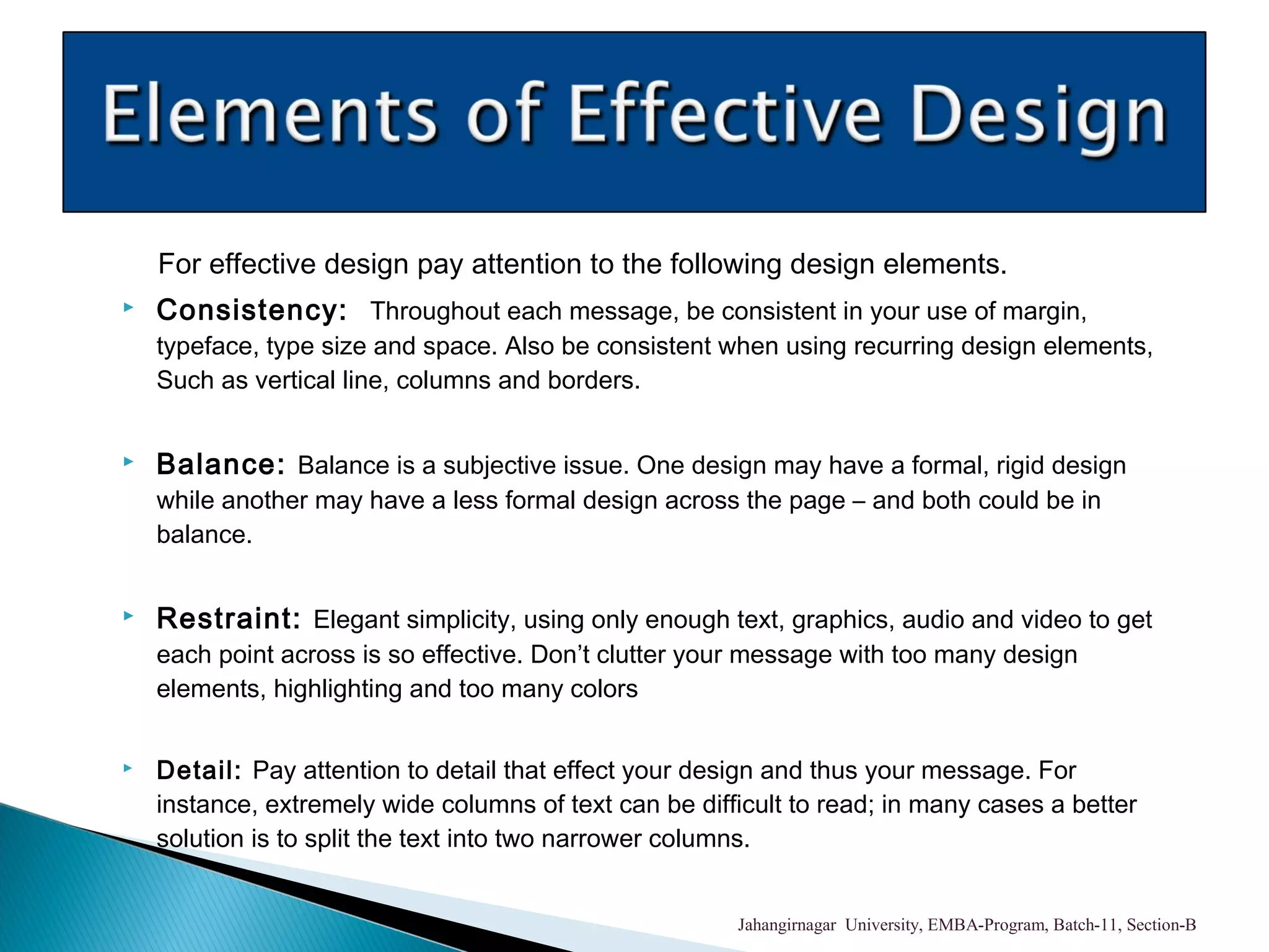 For effective design pay attention to the following design elements.
 Consistency: Throughout each message, be consistent in your use of margin,
typeface, type size and space. Also be consistent when using recurring design elements,
Such as vertical line, columns and borders.
 Balance: Balance is a subjective issue. One design may have a formal, rigid design
while another may have a less formal design across the page – and both could be in
balance.
 Restraint: Elegant simplicity, using only enough text, graphics, audio and video to get
each point across is so effective. Don’t clutter your message with too many design
elements, highlighting and too many colors
 Detail: Pay attention to detail that effect your design and thus your message. For
instance, extremely wide columns of text can be difficult to read; in many cases a better
solution is to split the text into two narrower columns.
Jahangirnagar University, EMBA-Program, Batch-11, Section-B
 