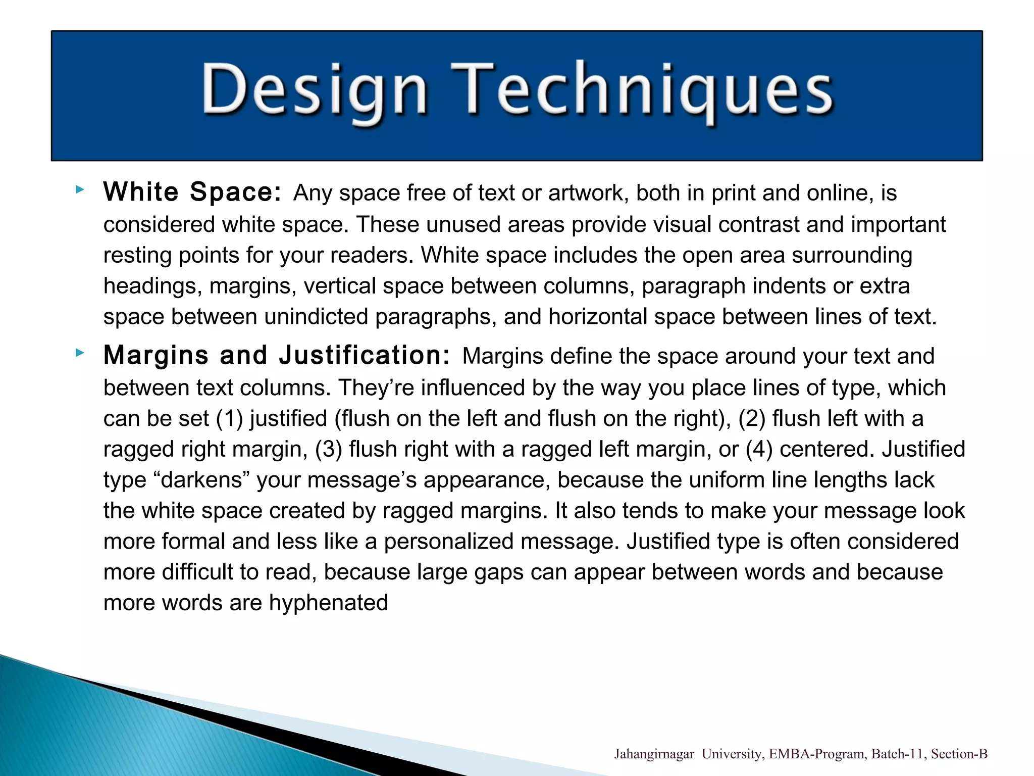  White Space: Any space free of text or artwork, both in print and online, is
considered white space. These unused areas provide visual contrast and important
resting points for your readers. White space includes the open area surrounding
headings, margins, vertical space between columns, paragraph indents or extra
space between unindicted paragraphs, and horizontal space between lines of text.
 Margins and Justification: Margins define the space around your text and
between text columns. They’re influenced by the way you place lines of type, which
can be set (1) justified (flush on the left and flush on the right), (2) flush left with a
ragged right margin, (3) flush right with a ragged left margin, or (4) centered. Justified
type “darkens” your message’s appearance, because the uniform line lengths lack
the white space created by ragged margins. It also tends to make your message look
more formal and less like a personalized message. Justified type is often considered
more difficult to read, because large gaps can appear between words and because
more words are hyphenated
Jahangirnagar University, EMBA-Program, Batch-11, Section-B
 