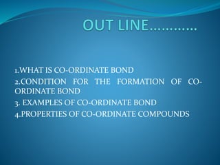 1.WHAT IS CO-ORDINATE BOND
2.CONDITION FOR THE FORMATION OF CO-
ORDINATE BOND
3. EXAMPLES OF CO-ORDINATE BOND
4.PROPERTIES OF CO-ORDINATE COMPOUNDS
 