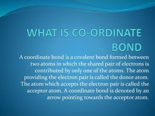 A coordinate bond is a covalent bond formed between
two atoms in which the shared pair of electrons is
contributed by only one of the atoms. The atom
providing the electron pair is called the donor atom.
The atom which accepts the electron pair is called the
acceptor atom. A coordinate bond is denoted by an
arrow pointing towards the acceptor atom.
 