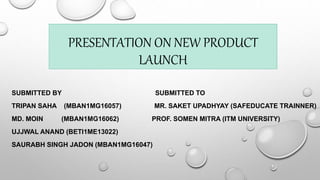 PRESENTATION ON NEW PRODUCT
LAUNCH
SUBMITTED BY SUBMITTED TO
TRIPAN SAHA (MBAN1MG16057) MR. SAKET UPADHYAY (SAFEDUCATE TRAINNER)
MD. MOIN (MBAN1MG16062) PROF. SOMEN MITRA (ITM UNIVERSITY)
UJJWAL ANAND (BETI1ME13022)
SAURABH SINGH JADON (MBAN1MG16047)
 